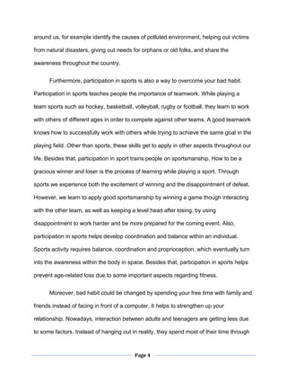 Page 4
around us, for example identify the causes of polluted environment, helping out victims
from natural disasters, giving out needs for orphans or old folks, and share the
awareness throughout the country.
Furthermore, participation in sports is also a way to overcome your bad habit.
Participation in sports teaches people the importance of teamwork. While playing a
team sports such as hockey, basketball, volleyball, rugby or football, they learn to work
with others of different ages in order to compete against other teams. A good teamwork
knows how to successfully work with others while trying to achieve the same goal in the
playing field. Other than sports, these skills get to apply in other aspects throughout our
life. Besides that, participation in sport trains people on sportsmanship. How to be a
gracious winner and loser is the process of learning while playing a sport. Through
sports we experience both the excitement of winning and the disappointment of defeat.
However, we learn to apply good sportsmanship by winning a game though interacting
with the other team, as well as keeping a level head after losing, by using
disappointment to work harder and be more prepared for the coming event. Also,
participation in sports helps develop coordination and balance within an individual.
Sports activity requires balance, coordination and proprioception, which eventually turn
into the awareness within the body in space. Besides that, participation in sports helps
prevent age-related loss due to some important aspects regarding fitness.
Moreover, bad habit could be changed by spending your free time with family and
friends instead of facing in front of a computer. It helps to strengthen up your
relationship. Nowadays, interaction between adults and teenagers are getting less due
to some factors. Instead of hanging out in reality, they spend most of their time through
 