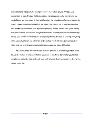 Page 5
online chat and video call, for example, Facebook, Twitter, Skype, Window Live
Messenger, or blog. It’s true that technologies nowadays are useful for mankind but
most of them are over-using it, they had forgotten the importance of communication. In
order to prevent this from happening, we should start practicing it, such as spending
your weekends with family, host a gathering or party among friends, and go on dating
with your love one. In addition, you get to share and express your emotions or feelings
among your family, best friends and even your girlfriend. Instead of keeping everything
within yourself, share it out with them and it makes you feel better. Sometimes, they
might help out by giving some suggestions when you are facing difficulties.
As a result, there are lots of ways that you can use to overcome your bad habit.
It’s just the matter of time and whether you want or not. Now, it’s time for you to stop
complaining about the past and work hard for the future. Everyone deserves the right to
have a better life.
 