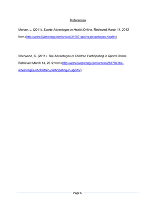 Page 6
References
Mercer, L. (2011). Sports Advantages in Health.Online. Retrieved March 14, 2012
from (http://www.livestrong.com/article/31907-sports-advantages-health/)
Sherwood, C. (2011). The Advantages of Children Participating in Sports.Online.
Retrieved March 14, 2012 from (http://www.livestrong.com/article/282792-the-
advantages-of-children-participating-in-sports/)
 
