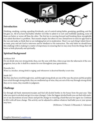 Couples & Bad Habits
Introduction
Drinking, smoking, cursing, spending frivolously, out of control eating habits, gossiping, gambling, and the
list goes on. All of us have bad habits whether we’d like to admit it or not and truthfully speaking, none of
these are better or worse o than the other. e rst key to moving forward and breaking these strongholds
is to admit that there’s a problem. at sounds simple, but o en it is not. Denial loves to stick its ugly head in
the way and make us think that we are indulging but yet in moderation. ere’s no such thing! Admit there’s
an issue, pray and ask God to intervene and be obedient to His instruction. e only habit we should leave
this challenge with is making it a matter of importance in ensuring that we stay away from the things that will
harm us both physically and spiritually.

Spiritual Background
esiastes 9:10
Leviticus 10:9
Do not drink wine nor strong drink, thou, nor thy sons with thee, when ye go into the tabernacle of the con-
gregation, lest ye die: it shall be a statute for ever throughout your generations…

Proverbs 20:1
Wine is a mocker, strong drink is raging: and whosoever is deceived thereby is not wise.

Isaiah 28:7
But they also have erred through wine, and through strong drink are out of the way; the priest and the prophet
have erred through strong drink, they are swallowed up of wine, they are out of the way through strong drink;
they err in vision, they stumble in judgment.

Challenge
Go through old bank statements/receipts and nd old alcohol bottles in the house from the past year. Take
what you spent in alcohol and get it in coins (change). Color the biggest alcohol bottle you can nd with mark-
ers or any decorations of your choice and put the change in it starting a fund that you two agree on. Continue
to ll it with all loose change. is activity can be adjusted to address whatever bad habit you or your spouse
may have.
                                                                (M.Brown, T. Daniel, C.Dhountal, C. Solomon)




Couplete Ministries couplete.org
 