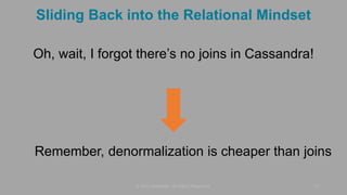 Sliding Back into the Relational Mindset
Oh, wait, I forgot there’s no joins in Cassandra!
© 2015 DataStax, All Rights Reserved. 11
Remember, denormalization is cheaper than joins
 