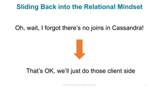 Sliding Back into the Relational Mindset
Oh, wait, I forgot there’s no joins in Cassandra!
© 2015 DataStax, All Rights Reserved. 9
That’s OK, we’ll just do those client side
 