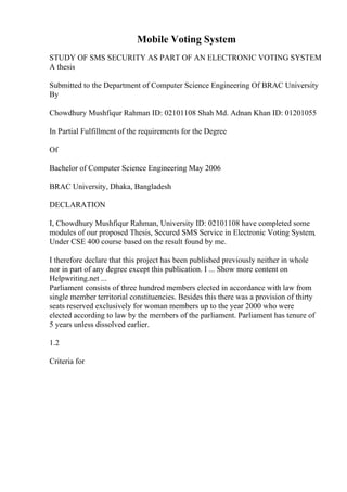 Mobile Voting System
STUDY OF SMS SECURITY AS PART OF AN ELECTRONIC VOTING SYSTEM
A thesis
Submitted to the Department of Computer Science Engineering Of BRAC University
By
Chowdhury Mushfiqur Rahman ID: 02101108 Shah Md. Adnan Khan ID: 01201055
In Partial Fulfillment of the requirements for the Degree
Of
Bachelor of Computer Science Engineering May 2006
BRAC University, Dhaka, Bangladesh
DECLARATION
I, Chowdhury Mushfiqur Rahman, University ID: 02101108 have completed some
modules of our proposed Thesis, Secured SMS Service in Electronic Voting System,
Under CSE 400 course based on the result found by me.
I therefore declare that this project has been published previously neither in whole
nor in part of any degree except this publication. I ... Show more content on
Helpwriting.net ...
Parliament consists of three hundred members elected in accordance with law from
single member territorial constituencies. Besides this there was a provision of thirty
seats reserved exclusively for woman members up to the year 2000 who were
elected according to law by the members of the parliament. Parliament has tenure of
5 years unless dissolved earlier.
1.2
Criteria for
 