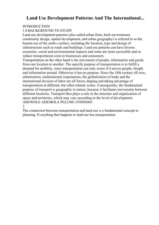 Land Use Development Patterns And The International...
INTRODUCTION
1.0 BACKGROUND TO STUDY
Land use development patterns (also called urban form, built environment,
community design, spatial development, and urban geography) is referred to as the
human use of the earth s surface, including the location, type and design of
infrastructure such as roads and buildings. Land use patterns can have diverse
economic, social and environmental impacts and some are more accessible and so
reduce transportation costs to businesses and consumers.
Transportation on the other hand is the movement of people, information and goods
from one location to another. The specific purpose of transportation is to fulfill a
demand for mobility, since transportation can only exists if it moves people, freight
and information around. Otherwise it has no purpose. Since the 18th century till now,
urbanization, multinational corporations, the globalization of trade and the
international division of labor are all forces shaping and taking advantage of
transportation at different, but often related, scales. Consequently, the fundamental
purpose of transport is geographic in nature, because it facilitates movements between
different locations. Transport thus plays a role in the structure and organization of
space and territories, which may vary according to the level of development.
ADEWOLE ADEMOLA PELUMI | 070503003
2
The connection between transportation and land use is a fundamental concept in
planning. Everything that happens to land use has transportation
 