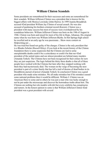 William Clinton Scandals
Some presidents are remembered for their successes and some are remembered for
their scandals. William Jefferson Clinton was a president that is known for his
biggest affairs with Monica Lewinsky (John Harris). In 1999 Juanita Broaddrick
accused 42nd president William Jay Clinton of sexual assault. He was also
accused of pardoning his brothers criminal record (Kaizen). Clinton was a
president with many success but most of success were overshadowed by his
scandalous behaviors. William Jefferson Clinton was born on the 19th of August in
1946. Clinton was born and raised for most of his life in Hope, Arkansas. His original
name when he was born was William Jefferson Blythe. In Hot Springs high school
he excelled and at an early age he was passionate... Show more content on
Helpwriting.net ...
He was tried but found not guilty of the charges. Clinton is the only president that
is a Rhodes Scholar (Russell Riley). If you look at the recent history of the Clinton
foundation there is some suspicions that the Clintons are tied to some
unexplainable deaths could it be a coincidence or could it be that our 42nd
president of the united states and our almost president are behind many murders
(Amanda Terkel). The Clintons have not been recognized for their crimes for now
they are just suspicions. The logic behind the thirty three deaths is that all of these
people have worked with the Clintons but later after they stopped working with
them they had mysteriously died. The woman on the verge of becoming the next
president is part of a crime family that has left a trail of dozens of dead bodies in its
bloodthirsty pursuit of power (Amanda Terkel). In conclusion Clinton was a good
president who made some mistakes. We all make mistakes but if his mistakes caused
some national problems then it would be different. William J. Clinton was an
American Hero to some and to others he was just a man who was lucky enough to
not be put under the microscope and discover the horrendous truths about him. The
Clintons are nothing but role models with dirt but every celebrity has conspiracies
and rumors. In the honest opinion to some is that William Jefferson Clinton 42nd
president was a great president with several
 