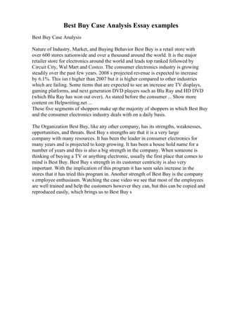 Best Buy Case Analysis Essay examples
Best Buy Case Analysis
Nature of Industry, Market, and Buying Behavior Best Buy is a retail store with
over 600 stores nationwide and over a thousand around the world. It is the major
retailer store for electronics around the world and leads top ranked followed by
Circuit City, Wal Mart and Costco. The consumer electronics industry is growing
steadily over the past few years. 2008 s projected revenue is expected to increase
by 6.1%. This isn t higher than 2007 but it is higher compared to other industries
which are failing. Some items that are expected to see an increase are TV displays,
gaming platforms, and next generation DVD players such as Blu Ray and HD DVD
(which Blu Ray has won out over). As stated before the consumer ... Show more
content on Helpwriting.net ...
These five segments of shoppers make up the majority of shoppers in which Best Buy
and the consumer electronics industry deals with on a daily basis.
The Organization Best Buy, like any other company, has its strengths, weaknesses,
opportunities, and threats. Best Buy s strengths are that it is a very large
company with many resources. It has been the leader in consumer electronics for
many years and is projected to keep growing. It has been a house hold name for a
number of years and this is also a big strength in the company. When someone is
thinking of buying a TV or anything electronic, usually the first place that comes to
mind is Best Buy. Best Buy s strength in its customer centricity is also very
important. With the implication of this program it has seen sales increase in the
stores that it has tried this program in. Another strength of Best Buy is the company
s employee enthusiasm. Watching the case video we see that most of the employees
are well trained and help the customers however they can, but this can be copied and
reproduced easily, which brings us to Best Buy s
 