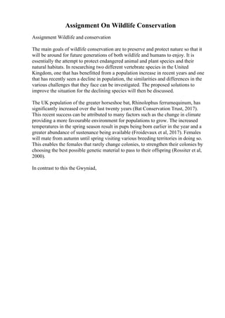 Assignment On Wildlife Conservation
Assignment Wildlife and conservation
The main goals of wildlife conservation are to preserve and protect nature so that it
will be around for future generations of both wildlife and humans to enjoy. It is
essentially the attempt to protect endangered animal and plant species and their
natural habitats. In researching two different vertebrate species in the United
Kingdom, one that has benefitted from a population increase in recent years and one
that has recently seen a decline in population, the similarities and differences in the
various challenges that they face can be investigated. The proposed solutions to
improve the situation for the declining species will then be discussed.
The UK population of the greater horseshoe bat, Rhinolophus ferrumequinum, has
significantly increased over the last twenty years (Bat Conservation Trust, 2017).
This recent success can be attributed to many factors such as the change in climate
providing a more favourable environment for populations to grow. The increased
temperatures in the spring season result in pups being born earlier in the year and a
greater abundance of sustenance being available (Froidevaux et al, 2017). Females
will mate from autumn until spring visiting various breeding territories in doing so.
This enables the females that rarely change colonies, to strengthen their colonies by
choosing the best possible genetic material to pass to their offspring (Rossiter et al,
2000).
In contrast to this the Gwyniad,
 