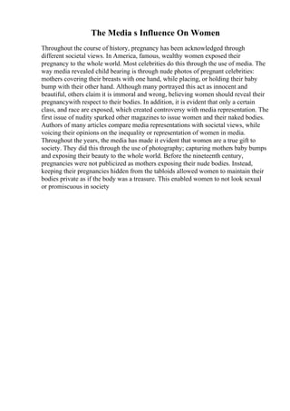 The Media s Influence On Women
Throughout the course of history, pregnancy has been acknowledged through
different societal views. In America, famous, wealthy women exposed their
pregnancy to the whole world. Most celebrities do this through the use of media. The
way media revealed child bearing is through nude photos of pregnant celebrities:
mothers covering their breasts with one hand, while placing, or holding their baby
bump with their other hand. Although many portrayed this act as innocent and
beautiful, others claim it is immoral and wrong, believing women should reveal their
pregnancywith respect to their bodies. In addition, it is evident that only a certain
class, and race are exposed, which created controversy with media representation. The
first issue of nudity sparked other magazines to issue women and their naked bodies.
Authors of many articles compare media representations with societal views, while
voicing their opinions on the inequality or representation of women in media.
Throughout the years, the media has made it evident that women are a true gift to
society. They did this through the use of photography; capturing mothers baby bumps
and exposing their beauty to the whole world. Before the nineteenth century,
pregnancies were not publicized as mothers exposing their nude bodies. Instead,
keeping their pregnancies hidden from the tabloids allowed women to maintain their
bodies private as if the body was a treasure. This enabled women to not look sexual
or promiscuous in society
 
