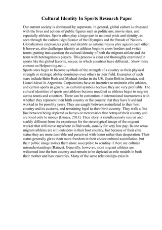 Cultural Identity In Sports Research Paper
Our current society is dominated by superstars. In general, global culture is obsessed
with the lives and actions of public figures such as politicians, movie stars, and
especially athletes. Sports often play a large part in national pride and identity, as
seen through the cultural significance of the Olympics and the Parade of Nations.
Globalization emphasizes pride and identity as national teams play against each other.
It however, also challenges identity as athletes begin to cross borders and switch
teams, putting into question the cultural identity of both the migrant athlete and the
team with heterogeneous players. This process is clear and thoroughly examined in
sports like the global favorite, soccer, in which countries have different... Show more
content on Helpwriting.net ...
Sports stars begin to become symbols of the strength of a country as their physical
strength or strategic ability dominates over others in their field. Examples of such
stars include Babe Ruth and Michael Jordan in the US, Usain Bolt in Jamaica, and
Lionel Messi in Argentina. Corporations have an incentive to maintain elite athletes,
and certain sports in general, as cultural symbols because they are very profitable. The
cultural identities of sports and athletes become muddled as athletes begin to migrate
across teams and countries. There can be contention in international tournaments with
whether they represent their birth country or the country that they have lived and
worked in for possibly years. They are caught between assimilated to their host
country and its customs, and remaining loyal to their birth country. They walk a fine
line between being depicted as heroes or mercenaries that betrayed their country and
are loyal only to money (Baines, 2013). Their story is simultaneously similar and
starkly different from the experience for the stereotypical image of the migrant
worker that will move anywhere to find work, usually for very low pay. In one sense
migrant athletes are still outsiders in their host country, but because of their elite
status they are more desirable and perceived with honor rather than desperation. Their
status generally gives them more freedom in their choice cultural assimilation, but
their public image makes them more susceptible to scrutiny if there are cultural
misunderstandings (Baines). Generally, however, most migrant athletes are
welcomed into the host country and remain to be depicted as role models in both
their mother and host countries. Many of the same relationships exist in
 