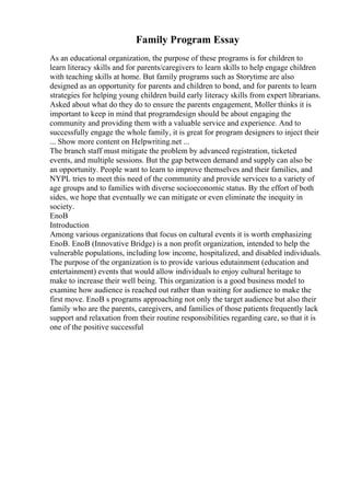Family Program Essay
As an educational organization, the purpose of these programs is for children to
learn literacy skills and for parents/caregivers to learn skills to help engage children
with teaching skills at home. But family programs such as Storytime are also
designed as an opportunity for parents and children to bond, and for parents to learn
strategies for helping young children build early literacy skills from expert librarians.
Asked about what do they do to ensure the parents engagement, Moller thinks it is
important to keep in mind that programdesign should be about engaging the
community and providing them with a valuable service and experience. And to
successfully engage the whole family, it is great for program designers to inject their
... Show more content on Helpwriting.net ...
The branch staff must mitigate the problem by advanced registration, ticketed
events, and multiple sessions. But the gap between demand and supply can also be
an opportunity. People want to learn to improve themselves and their families, and
NYPL tries to meet this need of the community and provide services to a variety of
age groups and to families with diverse socioeconomic status. By the effort of both
sides, we hope that eventually we can mitigate or even eliminate the inequity in
society.
EnoB
Introduction
Among various organizations that focus on cultural events it is worth emphasizing
EnoB. EnoB (Innovative Bridge) is a non profit organization, intended to help the
vulnerable populations, including low income, hospitalized, and disabled individuals.
The purpose of the organization is to provide various edutainment (education and
entertainment) events that would allow individuals to enjoy cultural heritage to
make to increase their well being. This organization is a good business model to
examine how audience is reached out rather than waiting for audience to make the
first move. EnoB s programs approaching not only the target audience but also their
family who are the parents, caregivers, and families of those patients frequently lack
support and relaxation from their routine responsibilities regarding care, so that it is
one of the positive successful
 