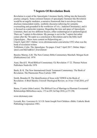 7 Septets Of Revelation Book
Revelation is a part of the Apocalyptic Literature family, falling into the heavenly
journey category. Some common features of apocalyptic literature like Revelation
would be an angelic mediator, a narrative framework that is not always linear,
discloses transcendent reality, symbolic discourse (allowing for semantic
overreaching and grounded in the worldview of 1st c. Judaism/Christianity), and it
is focused on a particular response. Regarding the time and space of Apocalyptic
Literature, there are two different focuses, either eschatological or epistemological.
There are 7 septets in Revelation. My passage is not in the 7 septets but rather
comes after the 7th septet as a conclusion to Revelation and to the bible itself
[Apocalypse... Show more content on Helpwriting.net ...
Cited 6 April 2017. Online: www.christiancourier.com/articles/1552 when was the
book of revelation written
Toffelmire, Colin. The Apocalypse. No pages. Cited 7 April 2017. Online: https:/
/prezi.com/bd23adk5y5_h/revelation/
Beasley Murray, G.R. The New Century Bible Commentary Marshall, Morgan Scott
(Publications) Ltd. 1974
Aune, David E. Word Biblical Commentary 52c Revelation 17 22. Thomas Nelson
Publishers Nashville 1978
Beale, B. K. The New International Greek Testament Commentary: The Book of
Revelation. The Paternoster Press Carlisle 1999
Smith, Brandon D. The Identification of Jesus with YHWH in the Book of
Revelation: A Brief Sketch, Criswell Theological Review, ns 14 no 1 Fall 2016, p 67
84.
Burns, J Lanier (John Lanier). The Biblical Use of Marriage to Illustrate Covenantal
Relationships Bibliotheca sacra, 173 no 691 Jul Sep 2016, p 273 296.
www.dictionary.com
Lovasik, Rev. Lawrence G. S.V.D. Saint Joseph First Children s Bible. Catholic Book
Publishing Corporation 1983,
 