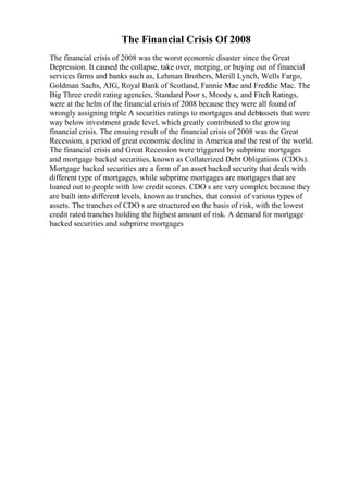 The Financial Crisis Of 2008
The financial crisis of 2008 was the worst economic disaster since the Great
Depression. It caused the collapse, take over, merging, or buying out of financial
services firms and banks such as, Lehman Brothers, Merill Lynch, Wells Fargo,
Goldman Sachs, AIG, Royal Bank of Scotland, Fannie Mae and Freddie Mac. The
Big Three credit rating agencies, Standard Poor s, Moody s, and Fitch Ratings,
were at the helm of the financial crisis of 2008 because they were all found of
wrongly assigning triple A securities ratings to mortgages and debtassets that were
way below investment grade level, which greatly contributed to the growing
financial crisis. The ensuing result of the financial crisis of 2008 was the Great
Recession, a period of great economic decline in America and the rest of the world.
The financial crisis and Great Recession were triggered by subprime mortgages
and mortgage backed securities, known as Collaterized Debt Obligations (CDOs).
Mortgage backed securities are a form of an asset backed security that deals with
different type of mortgages, while subprime mortgages are mortgages that are
loaned out to people with low credit scores. CDO s are very complex because they
are built into different levels, known as tranches, that consist of various types of
assets. The tranches of CDO s are structured on the basis of risk, with the lowest
credit rated tranches holding the highest amount of risk. A demand for mortgage
backed securities and subprime mortgages
 