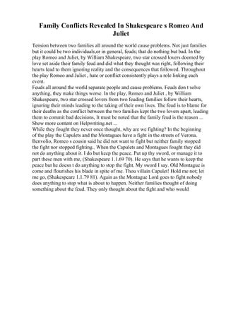 Family Conflicts Revealed In Shakespeare s Romeo And
Juliet
Tension between two families all around the world cause problems. Not just families
but it could be two individuals,or in general, feuds; that do nothing but bad. In the
play Romeo and Juliet, by William Shakespeare, two star crossed lovers doomed by
love set aside their family feud and did what they thought was right, following their
hearts lead to them ignoring reality and the consequences that followed. Throughout
the play Romeo and Juliet , hate or conflict consistently plays a role linking each
event.
Feuds all around the world separate people and cause problems. Feuds don t solve
anything, they make things worse. In the play, Romeo and Juliet , by William
Shakespeare, two star crossed lovers from two feuding families follow their hearts,
ignoring their minds leading to the taking of their own lives. The feud is to blame for
their deaths as the conflict between the two families kept the two lovers apart, leading
them to commit bad decisions, It must be noted that the family feud is the reason ...
Show more content on Helpwriting.net ...
While they fought they never once thought, why are we fighting? In the beginning
of the play the Capulets and the Montagues have a fight in the streets of Verona.
Benvolio, Romeo s cousin said he did not want to fight but neither family stopped
the fight nor stopped fighting.. When the Capulets and Montagues fought they did
not do anything about it. I do but keep the peace. Put up thy sword, or manage it to
part these men with me, (Shakespeare 1.1.69 70). He says that he wants to keep the
peace but he doesn t do anything to stop the fight. My sword I say. Old Montague is
come and flourishes his blade in spite of me. Thou villain Capulet! Hold me not; let
me go, (Shakespeare 1.1.79 81). Again as the Montague Lord goes to fight nobody
does anything to stop what is about to happen. Neither families thought of doing
something about the feud. They only thought about the fight and who would
 