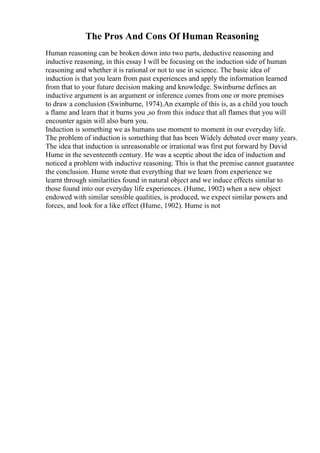 The Pros And Cons Of Human Reasoning
Human reasoning can be broken down into two parts, deductive reasoning and
inductive reasoning, in this essay I will be focusing on the induction side of human
reasoning and whether it is rational or not to use in science. The basic idea of
induction is that you learn from past experiences and apply the information learned
from that to your future decision making and knowledge. Swinburne defines an
inductive argument is an argument or inference comes from one or more premises
to draw a conclusion (Swinburne, 1974).An example of this is, as a child you touch
a flame and learn that it burns you ,so from this induce that all flames that you will
encounter again will also burn you.
Induction is something we as humans use moment to moment in our everyday life.
The problem of induction is something that has been Widely debated over many years.
The idea that induction is unreasonable or irrational was first put forward by David
Hume in the seventeenth century. He was a sceptic about the idea of induction and
noticed a problem with inductive reasoning. This is that the premise cannot guarantee
the conclusion. Hume wrote that everything that we learn from experience we
learnt through similarities found in natural object and we induce effects similar to
those found into our everyday life experiences. (Hume, 1902) when a new object
endowed with similar sensible qualities, is produced, we expect similar powers and
forces, and look for a like effect (Hume, 1902). Hume is not
 