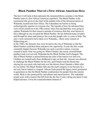 Black Panther Marvel s First African American Hero
The hero I will look at that represents the monomyth/hero s journey is the Black
Panther marvel s first African American superhero. The Black Panther is the
ceremonial title given to the chief of the panther tribe of the advanced nation of
Wakanda, located near East Africa. The wakandans are known as being
technologically superior to everyone else. The legends of how far advanced they
were which carried on to the 19th century when men decided they were going to
capture Wakanda for their massive amount of resources that they were known to
have although no one revealed the Black Panther. He has defeated many invaders
and through his times and journeys has even hurt people who ve come to help. The
nazi s were rumored to have taken over Wakanda,... Show more content on
Helpwriting.net ...
In the 1960 s the fantastic four were invited to the city of Wakanda so that the
Black Panther could beat them and prove his superiority. Events like this would
constantly happen because Wakanda was such a secretive nation, everyone
wanted to know what was going on. When Chatala ( the newly crowned black
panther) took over not only Wakanda but the Black Panther itself changed. The
title of Black Panther is passed between the ruler of the nation over and over.
Children are trained early from childhood to take on that title. Anyone was allowed
to challenge the Black Panther for the title, and Chatala took the throne buy
slaying his own uncle who had took over the thrown from Chautala s father after
he was killed. The Black Panther falls into the myth category to me because he s
not real, but he indeed is a legend. African Gods passed the legacy down generation
to generation so that the Black Panther could protect his people from the outside
world. Myth is also portrayed by such phases and unreal powers. The wakandan
people were with a meteor that fell from the sky but it wasn t doing any harm it only
helped advance. It was the sound absorbent element of
 