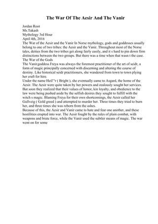 The War Of The Aesir And The Vanir
Jordan Root
Ms.Takash
Mythology 3rd Hour
April 4th, 2016
The War of the Aesir and the Vanir In Norse mythology, gods and goddesses usually
belong to one of two tribes: the Aesir and the Vanir. Throughout most of the Norse
tales, deities from the two tribes get along fairly easily, and it s hard to pin down firm
distinctions between the two groups. But there was a time when that wasn t the case.
The War of the Gods
The Vanirgoddess Freya was always the foremost practitioner of the art of seidr, a
form of magic principally concerned with discerning and altering the course of
destiny. Like historical seidr practitioners, she wandered from town to town plying
her craft for hire.
Under the name HeiГ°r ( Bright ), she eventually came to Asgard, the home of the
Aesir. The Aesir were quite taken by her powers and zealously sought her services.
But soon they realized that their values of honor, kin loyalty, and obedience to the
law were being pushed aside by the selfish desires they sought to fulfill with the
witch s magic. Blaming Freya for their own shortcomings, the Aesir called her
Gullveig ( Gold greed ) and attempted to murder her. Three times they tried to burn
her, and three times she was reborn from the ashes.
Because of this, the Aesir and Vanir came to hate and fear one another, and these
hostilities erupted into war. The Aesir fought by the rules of plain combat, with
weapons and brute force, while the Vanir used the subtler means of magic. The war
went on for some
 