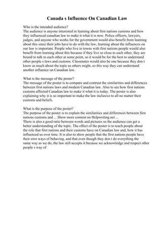 Canada s Influence On Canadian Law
Who is the intended audience?
The audience is anyone interested in learning about first nations customs and how
they influenced canadian law to make it what it is now. Police officers, lawyers,
judges, and anyone who works for the government would also benefit from learning
about this since their jobs have to do with the law, learning about the influences on
our law is important. People who live in towns with first nations people would also
benefit from learning about this because if they live so close to each other, they are
bound to talk to each other at some point, so it would be for the best to understand
other people s laws and customs. Classmates would also be one because they don t
know as much about the topic as others might, so this way they can understand
another influence on Canadian law.
What is the message of the poster?
The message of the poster is to compare and contrast the similarities and differences
between first nations laws and modern Canadian law. Also to see how first nations
customs affected Canadian law to make it what it is today. The poster is also
explaining why it is so important to make the law inclusive to all no matter their
customs and beliefs.
What is the purpose of the poster?
The purpose of the poster is to explain the similarities and differences between first
nations customs and ... Show more content on Helpwriting.net ...
There is also a good ratio between words and pictures so the audience can get a
better understanding of the topic. The effect of the poster is to teach people about
the role that first nations and their customs have on Canadian law and, how it has
influenced us over time. It is also to show people that the first nations people have
their own ways of behaving, and that even though they don t do everything the
same way as we do, the law still accepts it because we acknowledge and respect other
people s way of
 