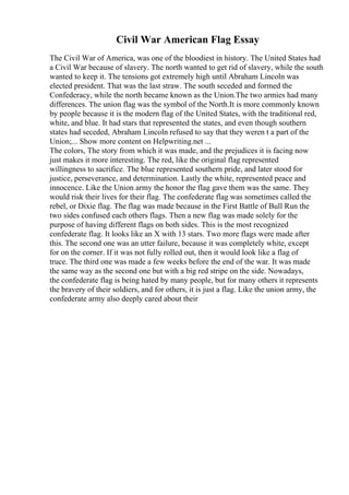 Civil War American Flag Essay
The Civil War of America, was one of the bloodiest in history. The United States had
a Civil War because of slavery. The north wanted to get rid of slavery, while the south
wanted to keep it. The tensions got extremely high until Abraham Lincoln was
elected president. That was the last straw. The south seceded and formed the
Confederacy, while the north became known as the Union.The two armies had many
differences. The union flag was the symbol of the North.It is more commonly known
by people because it is the modern flag of the United States, with the traditional red,
white, and blue. It had stars that represented the states, and even though southern
states had seceded, Abraham Lincoln refused to say that they weren t a part of the
Union;... Show more content on Helpwriting.net ...
The colors, The story from which it was made, and the prejudices it is facing now
just makes it more interesting. The red, like the original flag represented
willingness to sacrifice. The blue represented southern pride, and later stood for
justice, perseverance, and determination. Lastly the white, represented peace and
innocence. Like the Union army the honor the flag gave them was the same. They
would risk their lives for their flag. The confederate flag was sometimes called the
rebel, or Dixie flag. The flag was made because in the First Battle of Bull Run the
two sides confused each others flags. Then a new flag was made solely for the
purpose of having different flags on both sides. This is the most recognized
confederate flag. It looks like an X with 13 stars. Two more flags were made after
this. The second one was an utter failure, because it was completely white, except
for on the corner. If it was not fully rolled out, then it would look like a flag of
truce. The third one was made a few weeks before the end of the war. It was made
the same way as the second one but with a big red stripe on the side. Nowadays,
the confederate flag is being hated by many people, but for many others it represents
the bravery of their soldiers, and for others, it is just a flag. Like the union army, the
confederate army also deeply cared about their
 