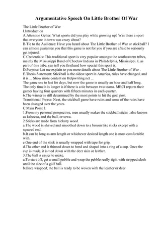 Argumentative Speech On Little Brother Of War
The Little Brother of War
I.Introduction
A.Attention Getter: What sports did you play while growing up? Was there a sport
that everyone in town was crazy about?
B.Tie to the Audience: Have you heard about The Little Brother of War or stickball? I
can almost guarantee you that this game is not for you if you are afraid to seriously
get injured.
C.Credentials: This traditional sport is very popular amongst the southeastern tribes,
mainly the Mississippi Band of Choctaw Indians in Philadelphia, Mississippi. I, as
part of this tribe, can tell you firsthand how special this sport is.
D.Purpose: Let me explain to you more details about The Little Brother of War .
E.Thesis Statement: Stickball is the oldest sport in America, rules have changed, and
it is ... Show more content on Helpwriting.net ...
The game use to last for days, but now the game is usually an hour and half long.
The only time it is longer is if there is a tie between two teams. MBCI reports their
games having four quarters with fifteen minutes in each quarter.
6.The winner is still determined by the most points to hit the goal post.
Transitional Phrase: Next, the stickball game have rules and some of the rules have
been changed over the years.
C.Main Point 3:
1.From my personal perspective, men usually makes the stickball sticks , also known
as kabocca, and the ball, or towa.
2.Sticks are made from hickory wood.
a.The wood is shaved and smoothed down to a broom like sticks except with a
squared end.
b.It can be long as arm length or whichever desired length one is most comfortable
with.
c.One end of the stick is usually wrapped with tape for grip.
d.The other end is thinned down to bend and shaped into a ring of a cup. Once the
cup is made, it is tied down with the deer skin or leather.
3.The ball is easier to make.
a.To start off, get a small pebble and wrap the pebble really tight with stripped cloth
until the size of a golf ball.
b.Once wrapped, the ball is ready to be woven with the leather or deer
 