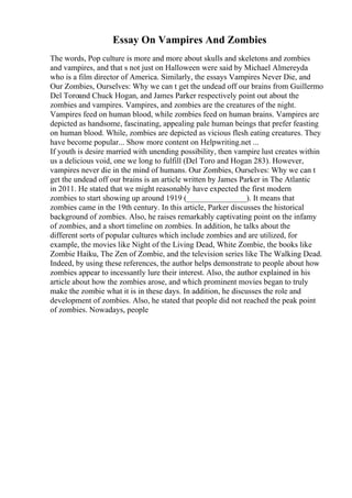 Essay On Vampires And Zombies
The words, Pop culture is more and more about skulls and skeletons and zombies
and vampires, and that s not just on Halloween were said by Michael Almereyda
who is a film director of America. Similarly, the essays Vampires Never Die, and
Our Zombies, Ourselves: Why we can t get the undead off our brains from Guillermo
Del Toroand Chuck Hogan, and James Parker respectively point out about the
zombies and vampires. Vampires, and zombies are the creatures of the night.
Vampires feed on human blood, while zombies feed on human brains. Vampires are
depicted as handsome, fascinating, appealing pale human beings that prefer feasting
on human blood. While, zombies are depicted as vicious flesh eating creatures. They
have become popular... Show more content on Helpwriting.net ...
If youth is desire married with unending possibility, then vampire lust creates within
us a delicious void, one we long to fulfill (Del Toro and Hogan 283). However,
vampires never die in the mind of humans. Our Zombies, Ourselves: Why we can t
get the undead off our brains is an article written by James Parker in The Atlantic
in 2011. He stated that we might reasonably have expected the first modern
zombies to start showing up around 1919 (_______________). It means that
zombies came in the 19th century. In this article, Parker discusses the historical
background of zombies. Also, he raises remarkably captivating point on the infamy
of zombies, and a short timeline on zombies. In addition, he talks about the
different sorts of popular cultures which include zombies and are utilized, for
example, the movies like Night of the Living Dead, White Zombie, the books like
Zombie Haiku, The Zen of Zombie, and the television series like The Walking Dead.
Indeed, by using these references, the author helps demonstrate to people about how
zombies appear to incessantly lure their interest. Also, the author explained in his
article about how the zombies arose, and which prominent movies began to truly
make the zombie what it is in these days. In addition, he discusses the role and
development of zombies. Also, he stated that people did not reached the peak point
of zombies. Nowadays, people
 