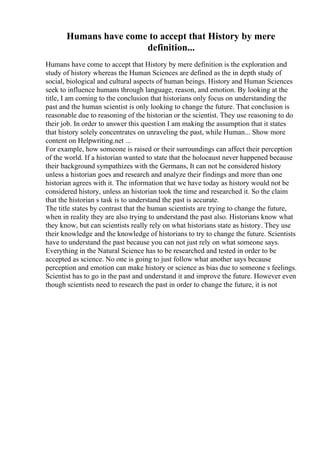 Humans have come to accept that History by mere
definition...
Humans have come to accept that History by mere definition is the exploration and
study of history whereas the Human Sciences are defined as the in depth study of
social, biological and cultural aspects of human beings. History and Human Sciences
seek to influence humans through language, reason, and emotion. By looking at the
title, I am coming to the conclusion that historians only focus on understanding the
past and the human scientist is only looking to change the future. That conclusion is
reasonable due to reasoning of the historian or the scientist. They use reasoning to do
their job. In order to answer this question I am making the assumption that it states
that history solely concentrates on unraveling the past, while Human... Show more
content on Helpwriting.net ...
For example, how someone is raised or their surroundings can affect their perception
of the world. If a historian wanted to state that the holocaust never happened because
their background sympathizes with the Germans, It can not be considered history
unless a historian goes and research and analyze their findings and more than one
historian agrees with it. The information that we have today as history would not be
considered history, unless an historian took the time and researched it. So the claim
that the historian s task is to understand the past is accurate.
The title states by contrast that the human scientists are trying to change the future,
when in reality they are also trying to understand the past also. Historians know what
they know, but can scientists really rely on what historians state as history. They use
their knowledge and the knowledge of historians to try to change the future. Scientists
have to understand the past because you can not just rely on what someone says.
Everything in the Natural Science has to be researched and tested in order to be
accepted as science. No one is going to just follow what another says because
perception and emotion can make history or science as bias due to someone s feelings.
Scientist has to go in the past and understand it and improve the future. However even
though scientists need to research the past in order to change the future, it is not
 
