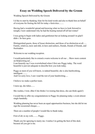 Essay on Wedding Speech Delivered by the Groom
Wedding Speech Delivered by the Groom
I d like to start by thanking Alan for his kind words and also to thank him on behalf
of everyone for footing the bill for today s festivities.........
Having had a wonderful spread and knowing what we have to look forward to
tonight, I now understand why he had the heating turned off all last winter!
I was going to begin with ladies and gentlemen but on looking around I m glad I
didn t. So here goes.
Distinguished guests, those of lesser distinction, and those of no distinction at all......
Family, relatives, (new and old), in laws and outlaws, friends, friends of friends, and
freeloaders
Welcome to our wedding reception.
I would particularly like to extend a warm welcome to all our ... Show more content
on Helpwriting.net ...
I can honestly say I was overwhelmed when I first saw Peggy today. The word
beautiful is just not adequate to describe how you look today.
Peggy as most of you will know, is indeed beautiful, she is also hardworking,
intelligent.........
And I m sorry love, I can t read the rest of your handwriting.....
I believe we make a perfect team.
I mess up, she tidies.......
She washes, I iron. (But if she thinks I m ironing that dress, she can think again!)
I would like to offer my congratulations to Peggy for planning today s event almost
single handedly.
Wedding planning has never been an equal opportunities business, but she did let me
sign the occasional cheque......
There are a number of people I would like to thank today.
First of all, to my wife......... Peggy.
Thank you for agreeing to marry me. I realise I m getting the best of this deal,
because all you get is me.
 