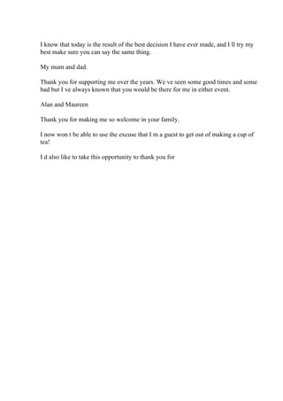 I know that today is the result of the best decision I have ever made, and I ll try my
best make sure you can say the same thing.
My mum and dad.
Thank you for supporting me over the years. We ve seen some good times and some
bad but I ve always known that you would be there for me in either event.
Alan and Maureen
Thank you for making me so welcome in your family.
I now won t be able to use the excuse that I m a guest to get out of making a cup of
tea!
I d also like to take this opportunity to thank you for
 