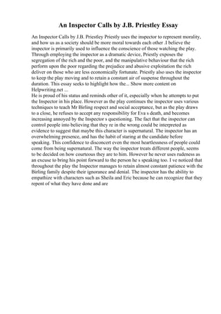 An Inspector Calls by J.B. Priestley Essay
An Inspector Calls by J.B. Priestley Priestly uses the inspector to represent morality,
and how us as a society should be more moral towards each other .I believe the
inspector is primarily used to influence the conscience of those watching the play.
Through employing the inspector as a dramatic device, Priestly exposes the
segregation of the rich and the poor, and the manipulative behaviour that the rich
perform upon the poor regarding the prejudice and abusive exploitation the rich
deliver on those who are less economically fortunate. Priestly also uses the inspector
to keep the play moving and to retain a constant air of suspense throughout the
duration. This essay seeks to highlight how the... Show more content on
Helpwriting.net ...
He is proud of his status and reminds other of it, especially when he attempts to put
the Inspector in his place. However as the play continues the inspector uses various
techniques to teach Mr Birling respect and social acceptance, but as the play draws
to a close, he refuses to accept any responsibility for Eva s death, and becomes
increasing annoyed by the Inspector s questioning. The fact that the inspector can
control people into believing that they re in the wrong could be interpreted as
evidence to suggest that maybe this character is supernatural. The inspector has an
overwhelming presence, and has the habit of staring at the candidate before
speaking. This confidence to disconcert even the most heartlessness of people could
come from being supernatural. The way the inspector treats different people, seems
to be decided on how courteous they are to him. However he never uses rudeness as
an excuse to bring his point forward to the person he s speaking too. I ve noticed that
throughout the play the Inspector manages to retain almost constant patience with the
Birling family despite their ignorance and denial. The inspector has the ability to
empathize with characters such as Sheila and Eric because he can recognize that they
repent of what they have done and are
 