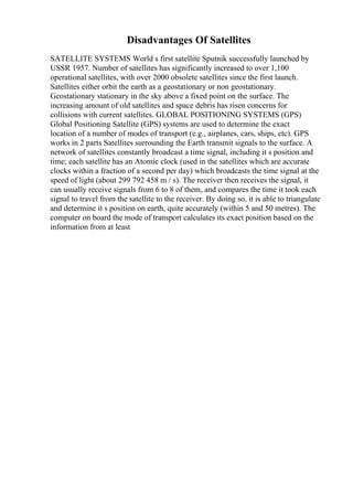 Disadvantages Of Satellites
SATELLITE SYSTEMS World s first satellite Sputnik successfully launched by
USSR 1957. Number of satellites has significantly increased to over 1,100
operational satellites, with over 2000 obsolete satellites since the first launch.
Satellites either orbit the earth as a geostationary or non geostationary.
Geostationary stationary in the sky above a fixed point on the surface. The
increasing amount of old satellites and space debris has risen concerns for
collisions with current satellites. GLOBAL POSITIONING SYSTEMS (GPS)
Global Positioning Satellite (GPS) systems are used to determine the exact
location of a number of modes of transport (e.g., airplanes, cars, ships, etc). GPS
works in 2 parts Satellites surrounding the Earth transmit signals to the surface. A
network of satellites constantly broadcast a time signal, including it s position and
time; each satellite has an Atomic clock (used in the satellites which are accurate
clocks within a fraction of a second per day) which broadcasts the time signal at the
speed of light (about 299 792 458 m / s). The receiver then receives the signal, it
can usually receive signals from 6 to 8 of them, and compares the time it took each
signal to travel from the satellite to the receiver. By doing so, it is able to triangulate
and determine it s position on earth, quite accurately (within 5 and 50 metres). The
computer on board the mode of transport calculates its exact position based on the
information from at least
 