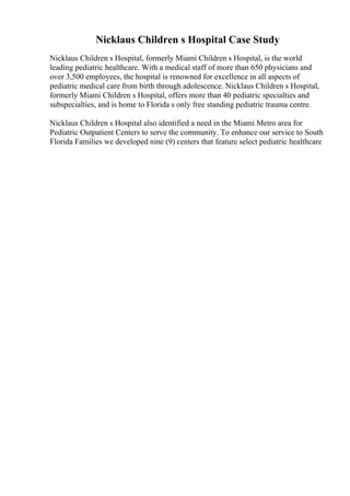 Nicklaus Children s Hospital Case Study
Nicklaus Children s Hospital, formerly Miami Children s Hospital, is the world
leading pediatric healthcare. With a medical staff of more than 650 physicians and
over 3,500 employees, the hospital is renowned for excellence in all aspects of
pediatric medical care from birth through adolescence. Nicklaus Children s Hospital,
formerly Miami Children s Hospital, offers more than 40 pediatric specialties and
subspecialties, and is home to Florida s only free standing pediatric trauma centre.
Nicklaus Children s Hospital also identified a need in the Miami Metro area for
Pediatric Outpatient Centers to serve the community. To enhance our service to South
Florida Families we developed nine (9) centers that feature select pediatric healthcare
 