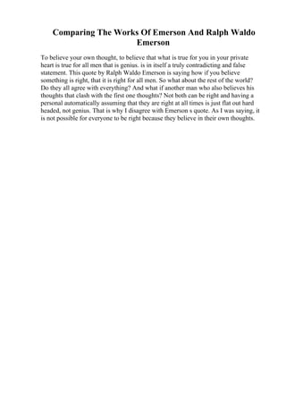 Comparing The Works Of Emerson And Ralph Waldo
Emerson
To believe your own thought, to believe that what is true for you in your private
heart is true for all men that is genius. is in itself a truly contradicting and false
statement. This quote by Ralph Waldo Emerson is saying how if you believe
something is right, that it is right for all men. So what about the rest of the world?
Do they all agree with everything? And what if another man who also believes his
thoughts that clash with the first one thoughts? Not both can be right and having a
personal automatically assuming that they are right at all times is just flat out hard
headed, not genius. That is why I disagree with Emerson s quote. As I was saying, it
is not possible for everyone to be right because they believe in their own thoughts.
 