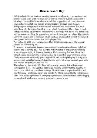 Remembrance Day
Life is delicate like an intricate painting, every stroke elegantly representing a new
chapter in our lives, until our final days when we open our eyes in anticipation of
viewing a beautiful bird instead what stands before you is a collection of random
lines and dots painted on a canvas, a masterpiece of abstract. Liam Wilcox
This past year brought forth a multitude of memories and experiences that have
altered my life. Two significant life events which I encountered have been pivotal
life lessons in my development and maturity as a young adult. Those two life lessons
are: not to take anything for granted and to cherish those you care about. I began this
year with anticipation of normalcy which has been anything but normal. However, I
have grown and learned more than I thought possible.
November 11, 2016 was Remembrance Day. What was supposed... Show more
content on Helpwriting.net ...
A moment I would never forget as a new member was introduced to our tight knit
family. The following day I was asked to be his Godfather and an overwhelming
sense of responsibility fell on my shoulders. Understanding that now I have the
obligation and responsibility of ensuring that he is raised in an environment where
family values and spirituality play a significant role in his upbringing. Having such
an important individual in my life taught me to appreciate every moment spent with
him and the people I love and care for.
Throughout my journey in life, there will be many chapters that will open and
subsequently close. This year has been filled with life lessons that the majority of
sixteen year olds have never been through. I have learned how precious life is and
how fortunate I am for my family and friends. As I look forward to the forthcoming
year, I will reflect upon the life changing experiences I ve encountered and will apply
my newfound wisdom and maturity to the next chapter in my
 