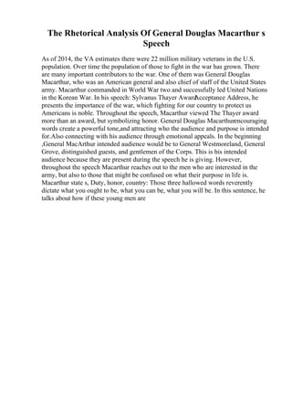 The Rhetorical Analysis Of General Douglas Macarthur s
Speech
As of 2014, the VA estimates there were 22 million military veterans in the U.S.
population. Over time the population of those to fight in the war has grown. There
are many important contributors to the war. One of them was General Douglas
Macarthur, who was an American general and also chief of staff of the United States
army. Macarthur commanded in World War two and successfully led United Nations
in the Korean War. In his speech: Sylvanus Thayer Award
Acceptance Address, he
presents the importance of the war, which fighting for our country to protect us
Americans is noble. Throughout the speech, Macarthur viewed The Thayer award
more than an award, but symbolizing honor. General Douglas Macarthurencouraging
words create a powerful tone,and attracting who the audience and purpose is intended
for.Also connecting with his audience through emotional appeals. In the beginning
,General MacArthur intended audience would be to General Westmoreland, General
Grove, distinguished guests, and gentlemen of the Corps. This is his intended
audience because they are present during the speech he is giving. However,
throughout the speech Macarthur reaches out to the men who are interested in the
army, but also to those that might be confused on what their purpose in life is.
Macarthur state s, Duty, honor, country: Those three hallowed words reverently
dictate what you ought to be, what you can be, what you will be. In this sentence, he
talks about how if these young men are
 