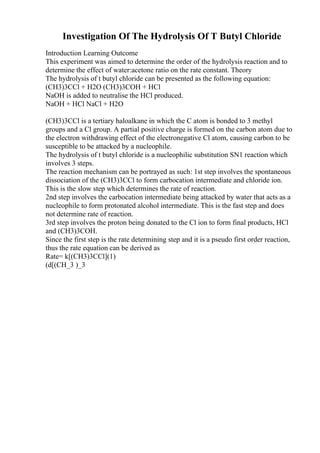 Investigation Of The Hydrolysis Of T Butyl Chloride
Introduction Learning Outcome
This experiment was aimed to determine the order of the hydrolysis reaction and to
determine the effect of water:acetone ratio on the rate constant. Theory
The hydrolysis of t butyl chloride can be presented as the following equation:
(CH3)3CCl + H2O (CH3)3COH + HCl
NaOH is added to neutralise the HCl produced.
NaOH + HCl NaCl + H2O
(CH3)3CCl is a tertiary haloalkane in which the C atom is bonded to 3 methyl
groups and a Cl group. A partial positive charge is formed on the carbon atom due to
the electron withdrawing effect of the electronegative Cl atom, causing carbon to be
susceptible to be attacked by a nucleophile.
The hydrolysis of t butyl chloride is a nucleophilic substitution SN1 reaction which
involves 3 steps.
The reaction mechanism can be portrayed as such: 1st step involves the spontaneous
dissociation of the (CH3)3CCl to form carbocation intermediate and chloride ion.
This is the slow step which determines the rate of reaction.
2nd step involves the carbocation intermediate being attacked by water that acts as a
nucleophile to form protonated alcohol intermediate. This is the fast step and does
not determine rate of reaction.
3rd step involves the proton being donated to the Cl ion to form final products, HCl
and (CH3)3COH.
Since the first step is the rate determining step and it is a pseudo first order reaction,
thus the rate equation can be derived as
Rate= k[(CH3)3CCl](1)
(d[(CH_3 )_3
 