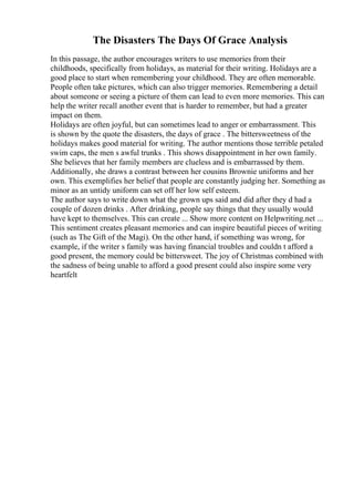 The Disasters The Days Of Grace Analysis
In this passage, the author encourages writers to use memories from their
childhoods, specifically from holidays, as material for their writing. Holidays are a
good place to start when remembering your childhood. They are often memorable.
People often take pictures, which can also trigger memories. Remembering a detail
about someone or seeing a picture of them can lead to even more memories. This can
help the writer recall another event that is harder to remember, but had a greater
impact on them.
Holidays are often joyful, but can sometimes lead to anger or embarrassment. This
is shown by the quote the disasters, the days of grace . The bittersweetness of the
holidays makes good material for writing. The author mentions those terrible petaled
swim caps, the men s awful trunks . This shows disappointment in her own family.
She believes that her family members are clueless and is embarrassed by them.
Additionally, she draws a contrast between her cousins Brownie uniforms and her
own. This exemplifies her belief that people are constantly judging her. Something as
minor as an untidy uniform can set off her low self esteem.
The author says to write down what the grown ups said and did after they d had a
couple of dozen drinks . After drinking, people say things that they usually would
have kept to themselves. This can create ... Show more content on Helpwriting.net ...
This sentiment creates pleasant memories and can inspire beautiful pieces of writing
(such as The Gift of the Magi). On the other hand, if something was wrong, for
example, if the writer s family was having financial troubles and couldn t afford a
good present, the memory could be bittersweet. The joy of Christmas combined with
the sadness of being unable to afford a good present could also inspire some very
heartfelt
 