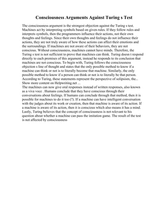 Consciousness Arguments Against Turing s Test
The consciousness argument is the strongest objection against the Turing s test.
Machines act by interpreting symbols based on given rules. If they follow rules and
interprets symbols, then the programmers influence their actions, not their own
thoughts and feelings. Since their own thoughts and feelings do not influence their
actions, they are not truly aware of how these actions can affect their emotions and
the surroundings. If machines are not aware of their behaviors, they are not
conscious. Without consciousness, machines cannot have minds. Therefore, the
Turing s test is not sufficient to prove that machines can think. Turing doesn t respond
directly to each premises of this argument, instead he responds to its conclusion that
machines are not conscious. To begin with, Turing follows the consciousness
objection s line of thought and states that the only possible method to know if a
machine can think or not is to literally become that machine. Similarly, the only
possible method to know if a person can think or not is to literally be that person.
According to Turing, these statements represent the perspective of solipsism, the...
Show more content on Helpwriting.net ...
The machines can now give oral responses instead of written responses, also known
as a viva voce . Humans conclude that they have conscious through their
conversations about feelings. If humans can conclude through that method, then it is
possible for machines to do it too (?). If a machine can have intelligent conversation
with the judges about its work or creation, then that machine is aware of its action. If
a machine is aware of its action, then it is conscious which also means it has a mind.
Lastly, Turing believes that the concept of consciousness is not relevant to his
question about whether a machine can pass the imitation game. The result of the test
is not affected by consciousness
 