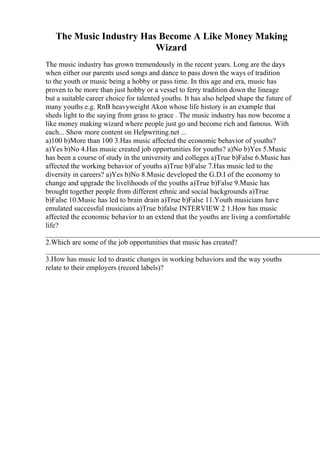 The Music Industry Has Become A Like Money Making
Wizard
The music industry has grown tremendously in the recent years. Long are the days
when either our parents used songs and dance to pass down the ways of tradition
to the youth or music being a hobby or pass time. In this age and era, music has
proven to be more than just hobby or a vessel to ferry tradition down the lineage
but a suitable career choice for talented youths. It has also helped shape the future of
many youths e.g. RnB heavyweight Akon whose life history is an example that
sheds light to the saying from grass to grace . The music industry has now become a
like money making wizard where people just go and become rich and famous. With
each... Show more content on Helpwriting.net ...
a)100 b)More than 100 3.Has music affected the economic behavior of youths?
a)Yes b)No 4.Has music created job opportunities for youths? a)No b)Yes 5.Music
has been a course of study in the university and colleges a)True b)False 6.Music has
affected the working behavior of youths a)True b)False 7.Has music led to the
diversity in careers? a)Yes b)No 8.Music developed the G.D.I of the economy to
change and upgrade the livelihoods of the youths a)True b)False 9.Music has
brought together people from different ethnic and social backgrounds a)True
b)False 10.Music has led to brain drain a)True b)False 11.Youth musicians have
emulated successful musicians a)True b)false INTERVIEW 2 1.How has music
affected the economic behavior to an extend that the youths are living a comfortable
life?
____________________________________________________________________________
2.Which are some of the job opportunities that music has created?
____________________________________________________________________________
3.How has music led to drastic changes in working behaviors and the way youths
relate to their employers (record labels)?
 
