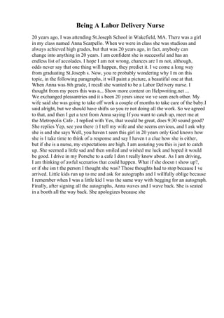 Being A Labor Delivery Nurse
20 years ago, I was attending St.Joseph School in Wakefield, MA. There was a girl
in my class named Anna Scarpello. When we were in class she was studious and
always achieved high grades, but that was 20 years ago, in fact, anybody can
change into anything in 20 years. I am confident she is successful and has an
endless list of accolades. I hope I am not wrong, chances are I m not, although,
odds never say that one thing will happen, they predict it. I ve come a long way
from graduating St.Joseph s. Now, you re probably wondering why I m on this
topic, in the following paragraphs, it will paint a picture, a beautiful one at that.
When Anna was 8th grade, I recall she wanted to be a Labor Delivery nurse. I
thought from my peers this was a... Show more content on Helpwriting.net ...
We exchanged pleasantries and it s been 20 years since we ve seen each other. My
wife said she was going to take off work a couple of months to take care of the baby.I
said alright, but we should have shifts so you re not doing all the work. So we agreed
to that, and then I get a text from Anna saying If you want to catch up, meet me at
the Metropolis Cafe . I replied with Yes, that would be great, does 9:30 sound good?
She replies Yep, see you there :) I tell my wife and she seems envious, and I ask why
she is and she says Well, you haven t seen this girl in 20 years only God knows how
she is I take time to think of a response and say I haven t a clue how she is either,
but if she is a nurse, my expectations are high. I am assuring you this is just to catch
up. She seemed a little sad and then smiled and wished me luck and hoped it would
be good. I drive in my Porsche to a cafe I don t really know about. As I am driving,
I am thinking of awful scenarios that could happen. What if she doesn t show up?,
or if she isn t the person I thought she was? Those thoughts had to stop because I ve
arrived. Little kids run up to me and ask for autographs and I willfully oblige because
I remember when I was a little kid I was the same way with begging for an autograph.
Finally, after signing all the autographs, Anna waves and I wave back. She is seated
in a booth all the way back. She apologizes because she
 