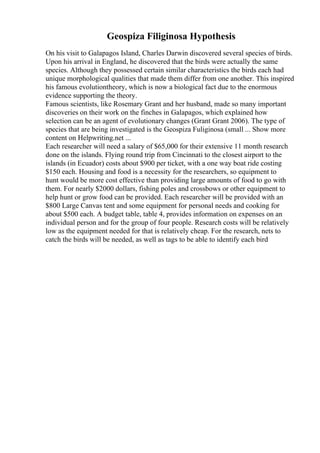 Geospiza Filiginosa Hypothesis
On his visit to Galapagos Island, Charles Darwin discovered several species of birds.
Upon his arrival in England, he discovered that the birds were actually the same
species. Although they possessed certain similar characteristics the birds each had
unique morphological qualities that made them differ from one another. This inspired
his famous evolutiontheory, which is now a biological fact due to the enormous
evidence supporting the theory.
Famous scientists, like Rosemary Grant and her husband, made so many important
discoveries on their work on the finches in Galapagos, which explained how
selection can be an agent of evolutionary changes (Grant Grant 2006). The type of
species that are being investigated is the Geospiza Fuliginosa (small ... Show more
content on Helpwriting.net ...
Each researcher will need a salary of $65,000 for their extensive 11 month research
done on the islands. Flying round trip from Cincinnati to the closest airport to the
islands (in Ecuador) costs about $900 per ticket, with a one way boat ride costing
$150 each. Housing and food is a necessity for the researchers, so equipment to
hunt would be more cost effective than providing large amounts of food to go with
them. For nearly $2000 dollars, fishing poles and crossbows or other equipment to
help hunt or grow food can be provided. Each researcher will be provided with an
$800 Large Canvas tent and some equipment for personal needs and cooking for
about $500 each. A budget table, table 4, provides information on expenses on an
individual person and for the group of four people. Research costs will be relatively
low as the equipment needed for that is relatively cheap. For the research, nets to
catch the birds will be needed, as well as tags to be able to identify each bird
 