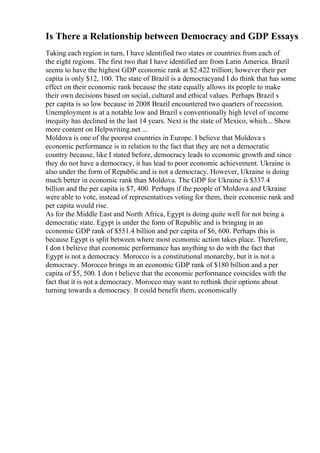Is There a Relationship between Democracy and GDP Essays
Taking each region in turn, I have identified two states or countries from each of
the eight regions. The first two that I have identified are from Latin America. Brazil
seems to have the highest GDP economic rank at $2.422 trillion; however their per
capita is only $12, 100. The state of Brazil is a democracyand I do think that has some
effect on their economic rank because the state equally allows its people to make
their own decisions based on social, cultural and ethical values. Perhaps Brazil s
per capita is so low because in 2008 Brazil encountered two quarters of recession.
Unemployment is at a notable low and Brazil s conventionally high level of income
inequity has declined in the last 14 years. Next is the state of Mexico, which... Show
more content on Helpwriting.net ...
Moldova is one of the poorest countries in Europe. I believe that Moldova s
economic performance is in relation to the fact that they are not a democratic
country because, like I stated before, democracy leads to economic growth and since
they do not have a democracy, it has lead to poor economic achievement. Ukraine is
also under the form of Republic and is not a democracy. However, Ukraine is doing
much better in economic rank than Moldova. The GDP for Ukraine is $337.4
billion and the per capita is $7, 400. Perhaps if the people of Moldova and Ukraine
were able to vote, instead of representatives voting for them, their economic rank and
per capita would rise.
As for the Middle East and North Africa, Egypt is doing quite well for not being a
democratic state. Egypt is under the form of Republic and is bringing in an
economic GDP rank of $551.4 billion and per capita of $6, 600. Perhaps this is
because Egypt is split between where most economic action takes place. Therefore,
I don t believe that economic performance has anything to do with the fact that
Egypt is not a democracy. Morocco is a constitutional monarchy, but it is not a
democracy. Morocco brings in an economic GDP rank of $180 billion and a per
capita of $5, 500. I don t believe that the economic performance coincides with the
fact that it is not a democracy. Morocco may want to rethink their options about
turning towards a democracy. It could benefit them, economically
 