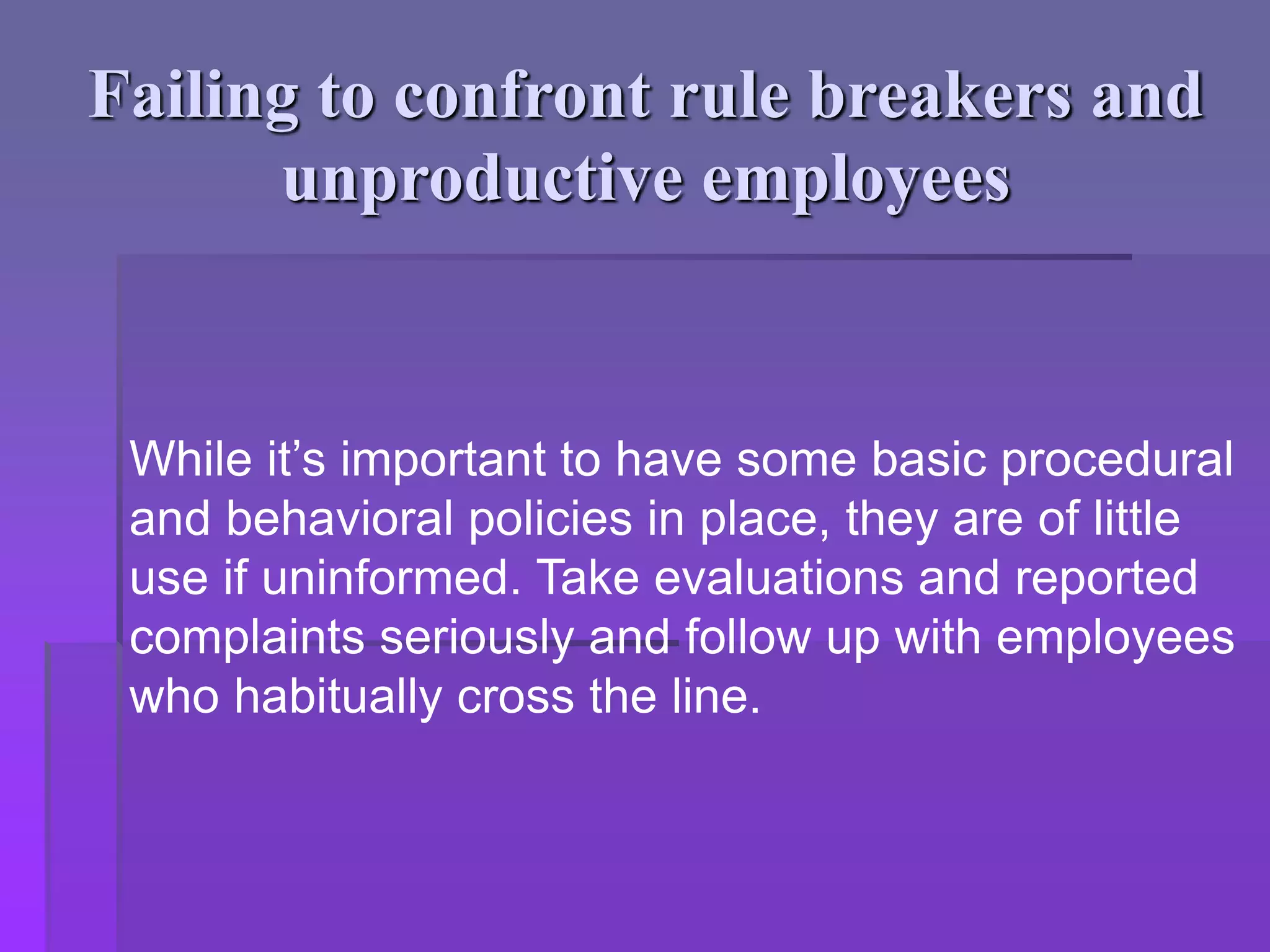 Failing to confront rule breakers and
unproductive employees
While it’s important to have some basic procedural
and behavioral policies in place, they are of little
use if uninformed. Take evaluations and reported
complaints seriously and follow up with employees
who habitually cross the line.
 