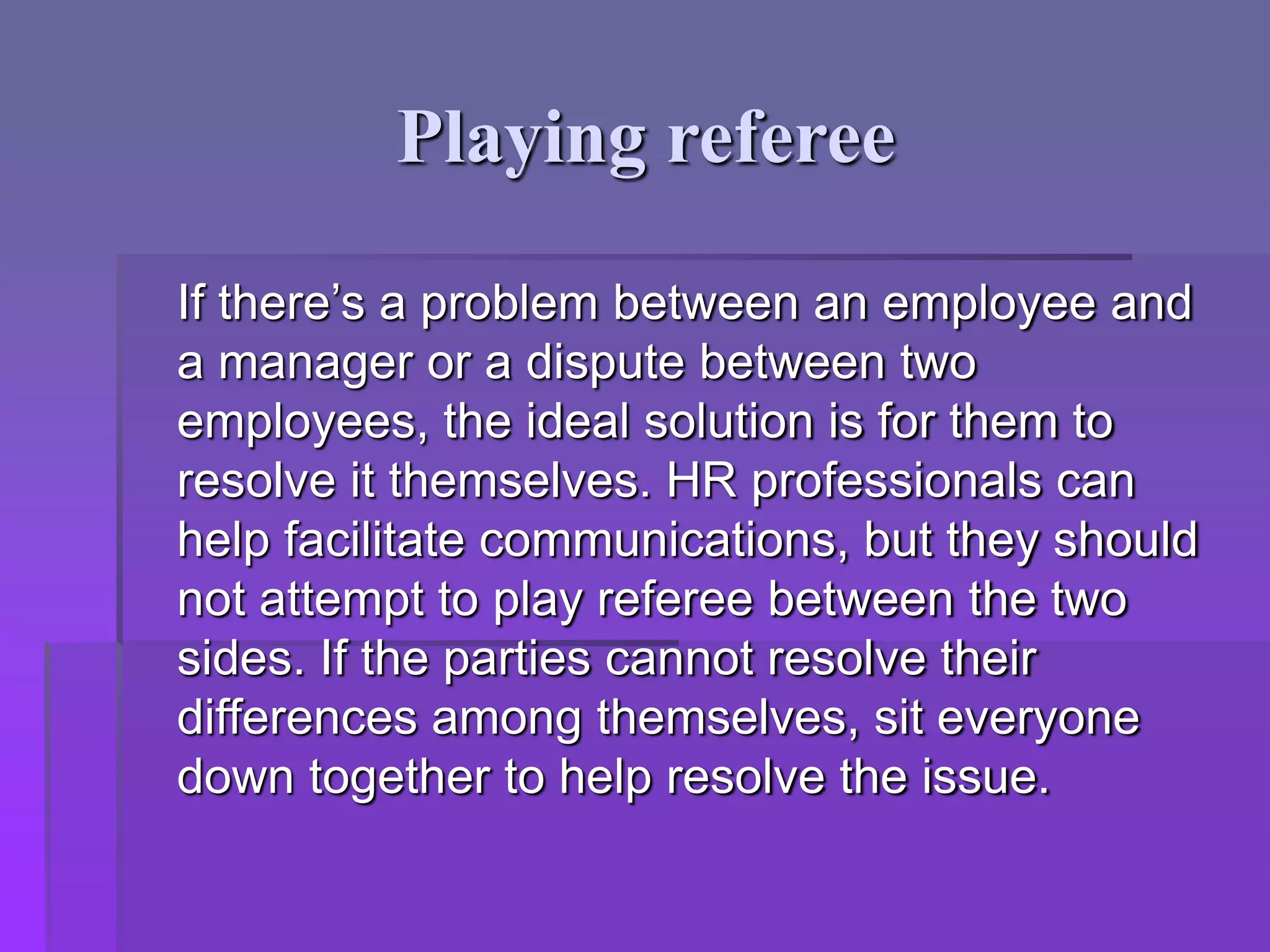 Playing referee
If there’s a problem between an employee and
a manager or a dispute between two
employees, the ideal solution is for them to
resolve it themselves. HR professionals can
help facilitate communications, but they should
not attempt to play referee between the two
sides. If the parties cannot resolve their
differences among themselves, sit everyone
down together to help resolve the issue.
 
