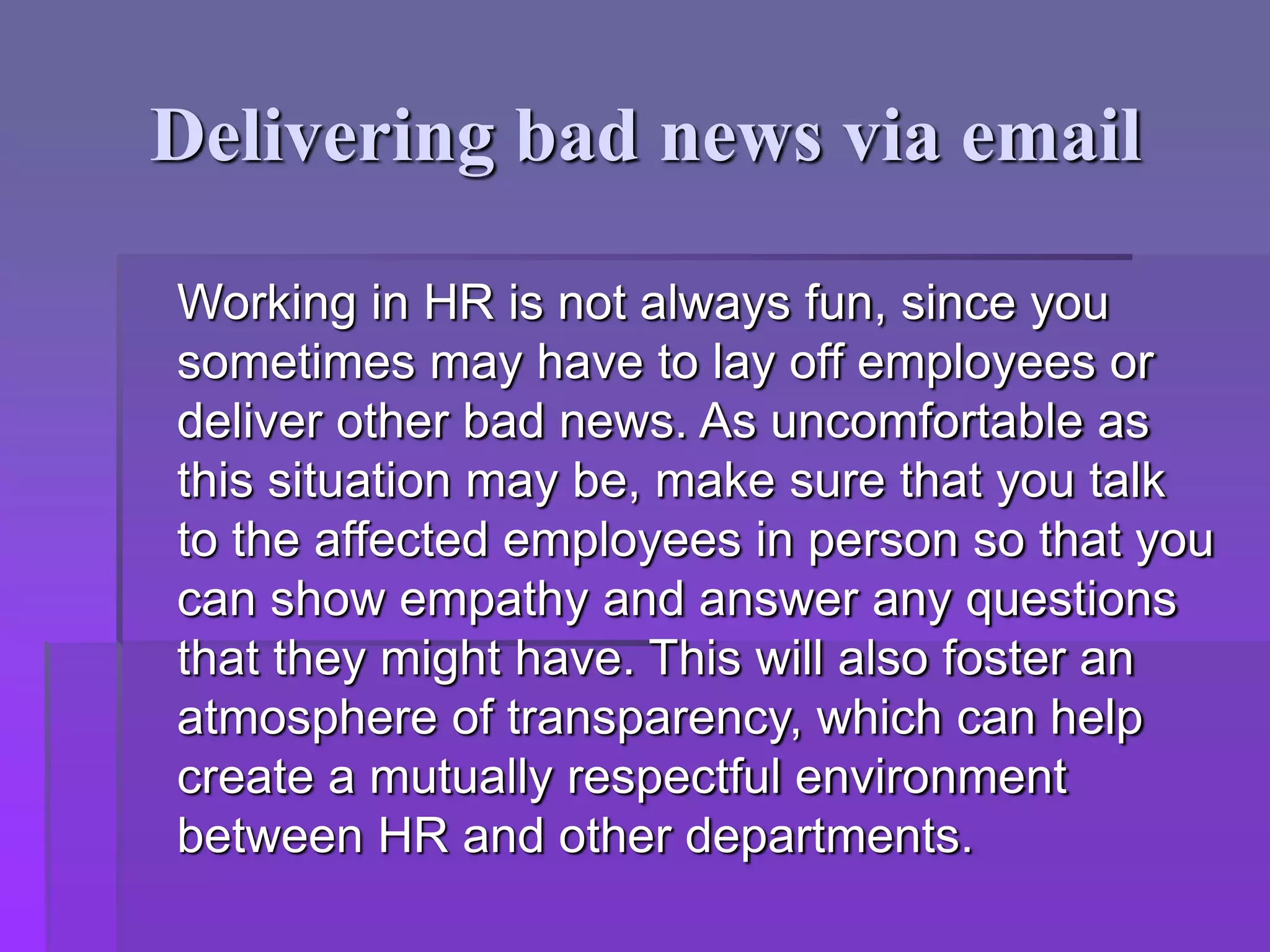 Delivering bad news via email
Working in HR is not always fun, since you
sometimes may have to lay off employees or
deliver other bad news. As uncomfortable as
this situation may be, make sure that you talk
to the affected employees in person so that you
can show empathy and answer any questions
that they might have. This will also foster an
atmosphere of transparency, which can help
create a mutually respectful environment
between HR and other departments.
 