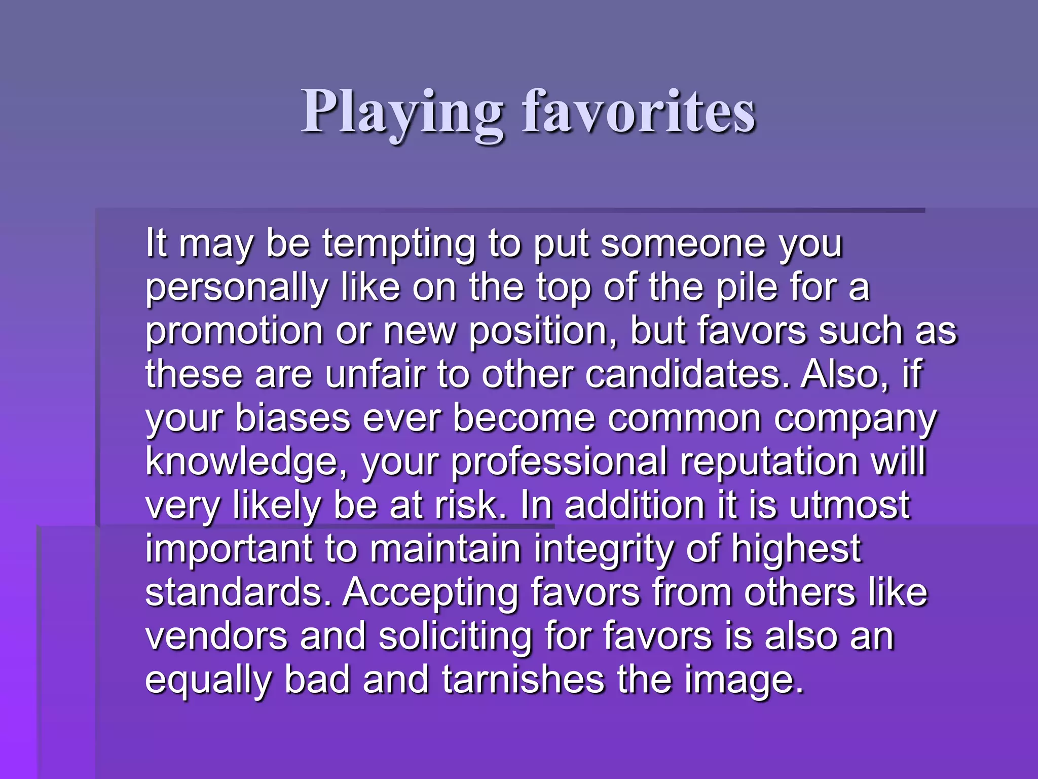 Playing favorites
It may be tempting to put someone you
personally like on the top of the pile for a
promotion or new position, but favors such as
these are unfair to other candidates. Also, if
your biases ever become common company
knowledge, your professional reputation will
very likely be at risk. In addition it is utmost
important to maintain integrity of highest
standards. Accepting favors from others like
vendors and soliciting for favors is also an
equally bad and tarnishes the image.
 