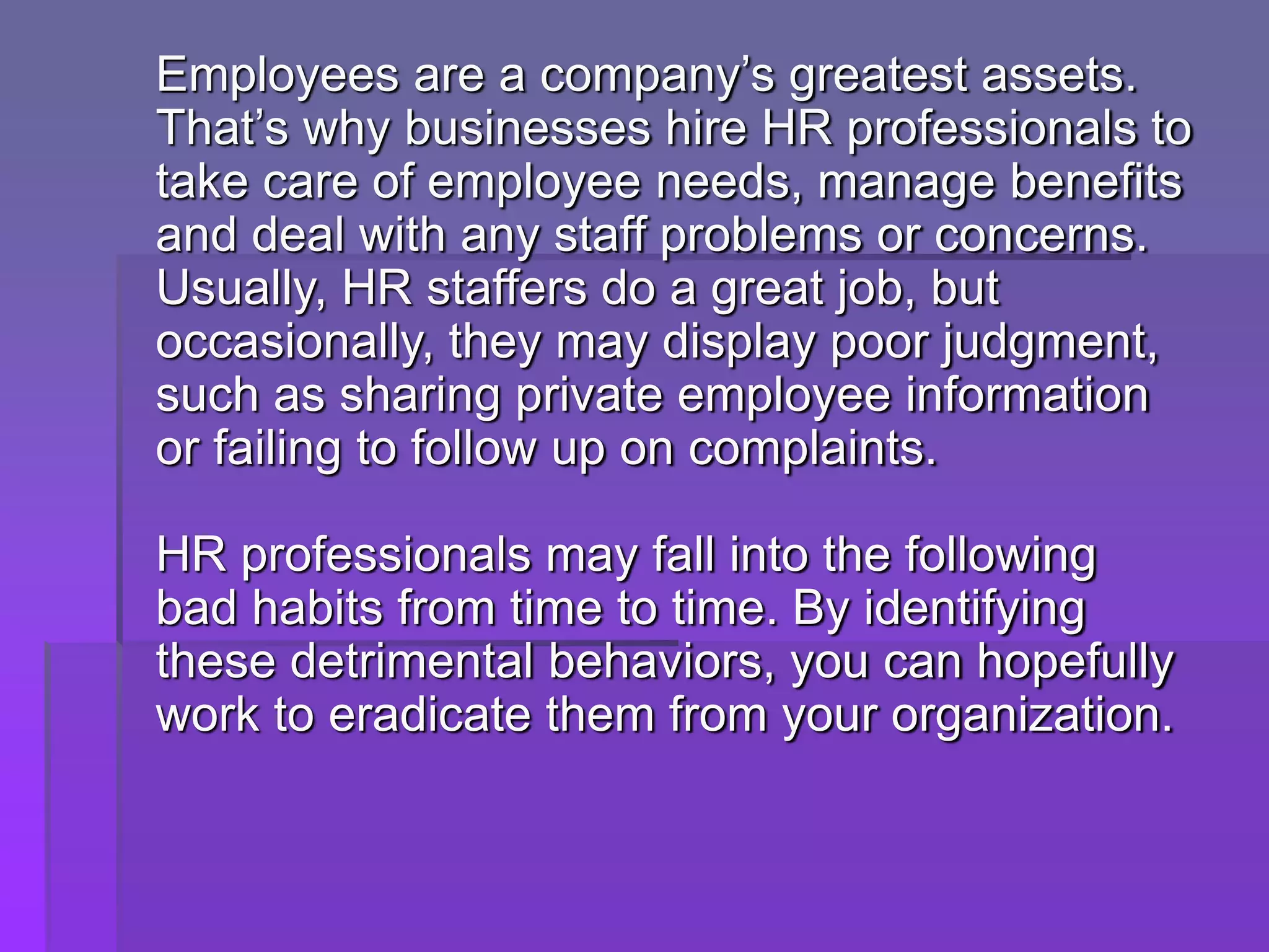 Employees are a company’s greatest assets.
That’s why businesses hire HR professionals to
take care of employee needs, manage benefits
and deal with any staff problems or concerns.
Usually, HR staffers do a great job, but
occasionally, they may display poor judgment,
such as sharing private employee information
or failing to follow up on complaints.
HR professionals may fall into the following
bad habits from time to time. By identifying
these detrimental behaviors, you can hopefully
work to eradicate them from your organization.
 