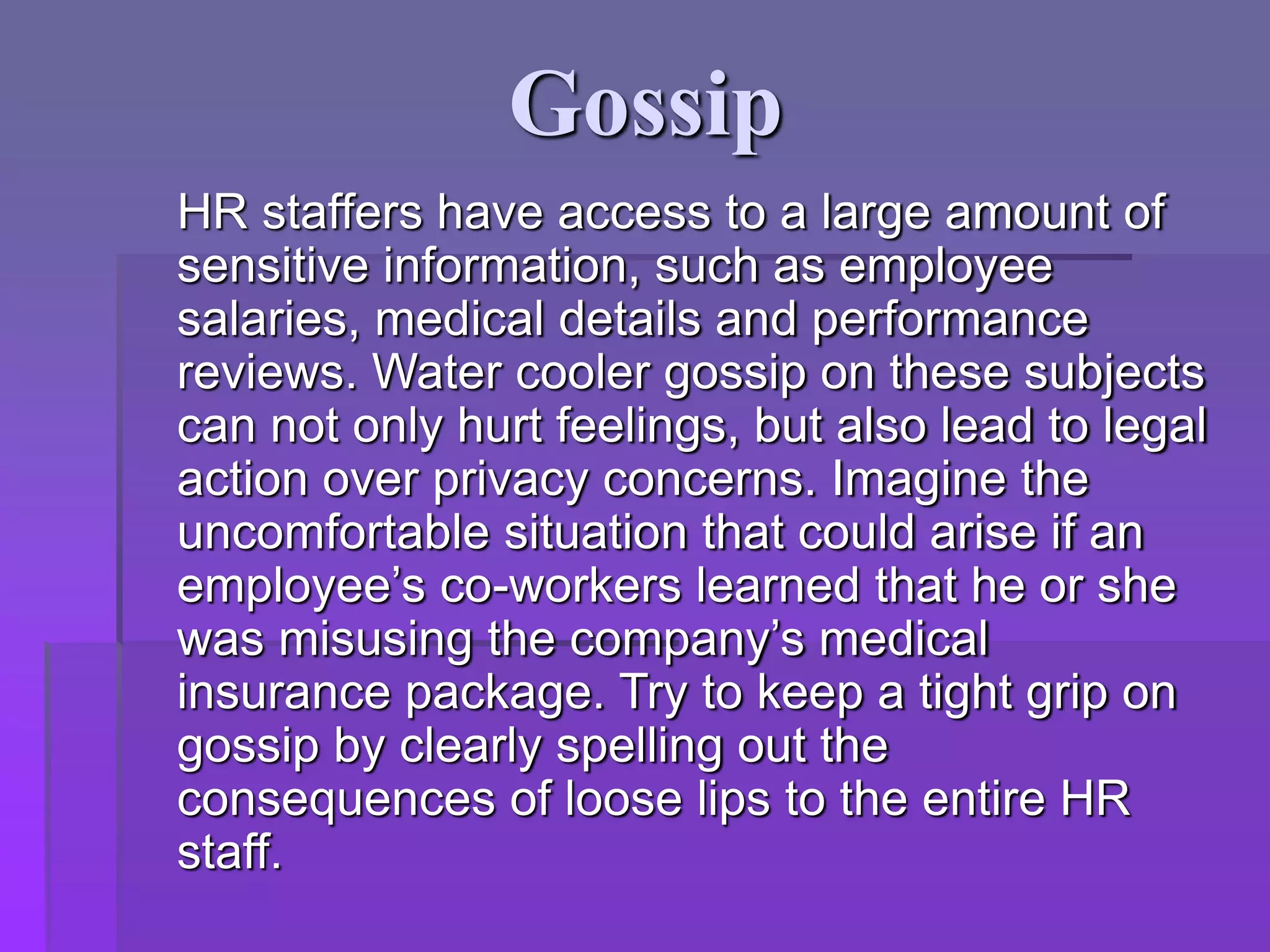Gossip
HR staffers have access to a large amount of
sensitive information, such as employee
salaries, medical details and performance
reviews. Water cooler gossip on these subjects
can not only hurt feelings, but also lead to legal
action over privacy concerns. Imagine the
uncomfortable situation that could arise if an
employee’s co-workers learned that he or she
was misusing the company’s medical
insurance package. Try to keep a tight grip on
gossip by clearly spelling out the
consequences of loose lips to the entire HR
staff.
 