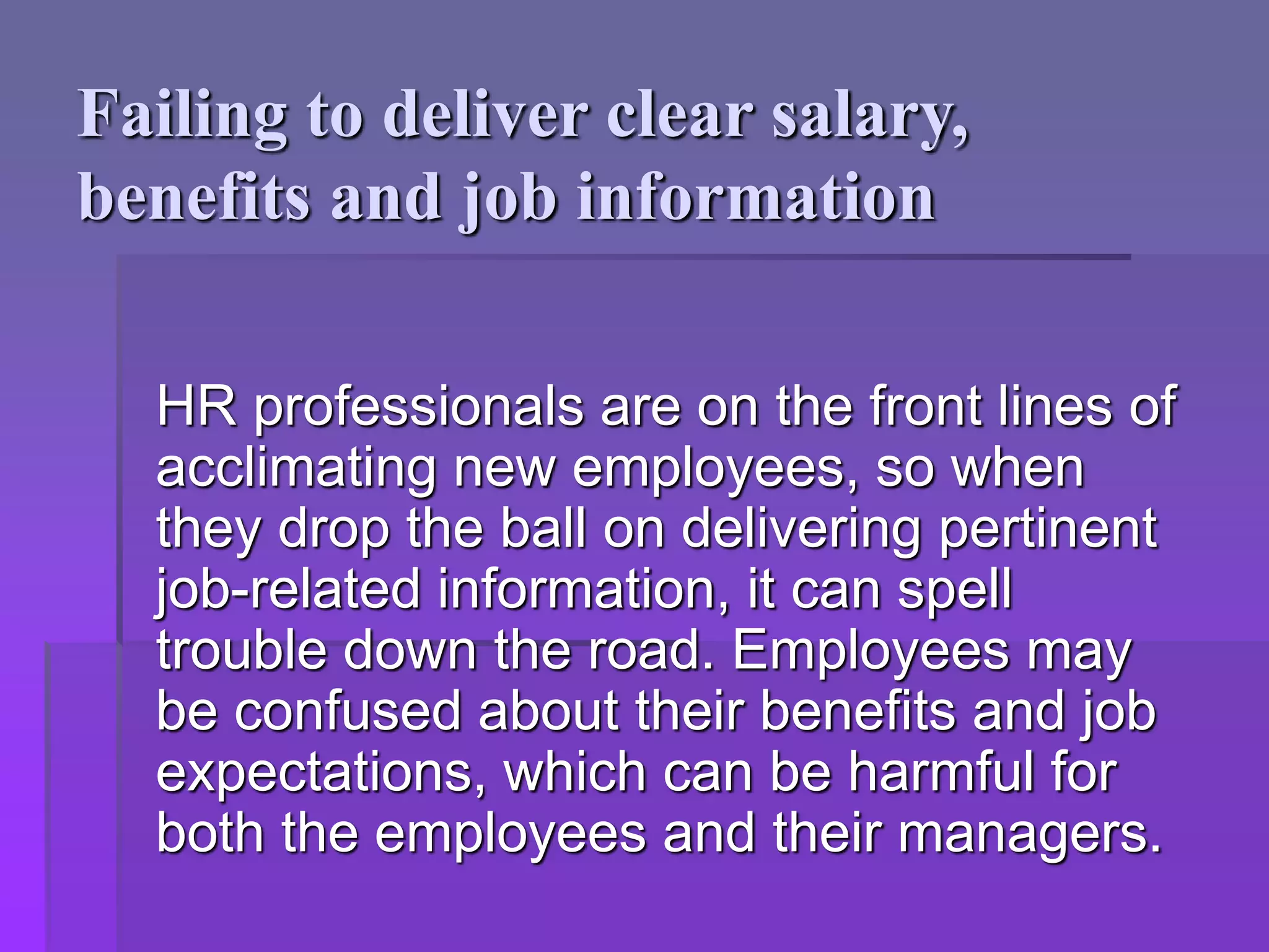 Failing to deliver clear salary,
benefits and job information
HR professionals are on the front lines of
acclimating new employees, so when
they drop the ball on delivering pertinent
job-related information, it can spell
trouble down the road. Employees may
be confused about their benefits and job
expectations, which can be harmful for
both the employees and their managers.
 