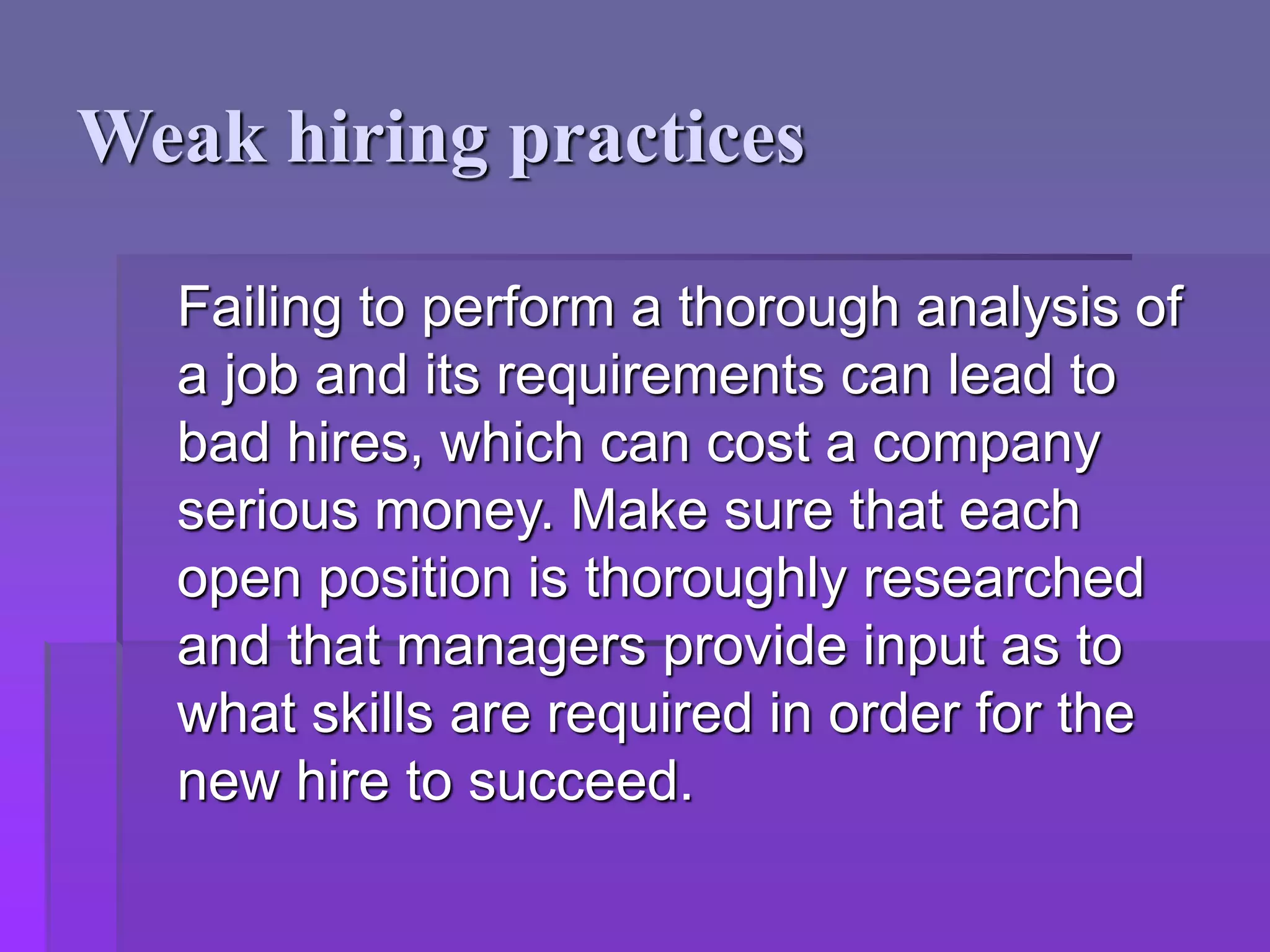 Weak hiring practices
Failing to perform a thorough analysis of
a job and its requirements can lead to
bad hires, which can cost a company
serious money. Make sure that each
open position is thoroughly researched
and that managers provide input as to
what skills are required in order for the
new hire to succeed.
 