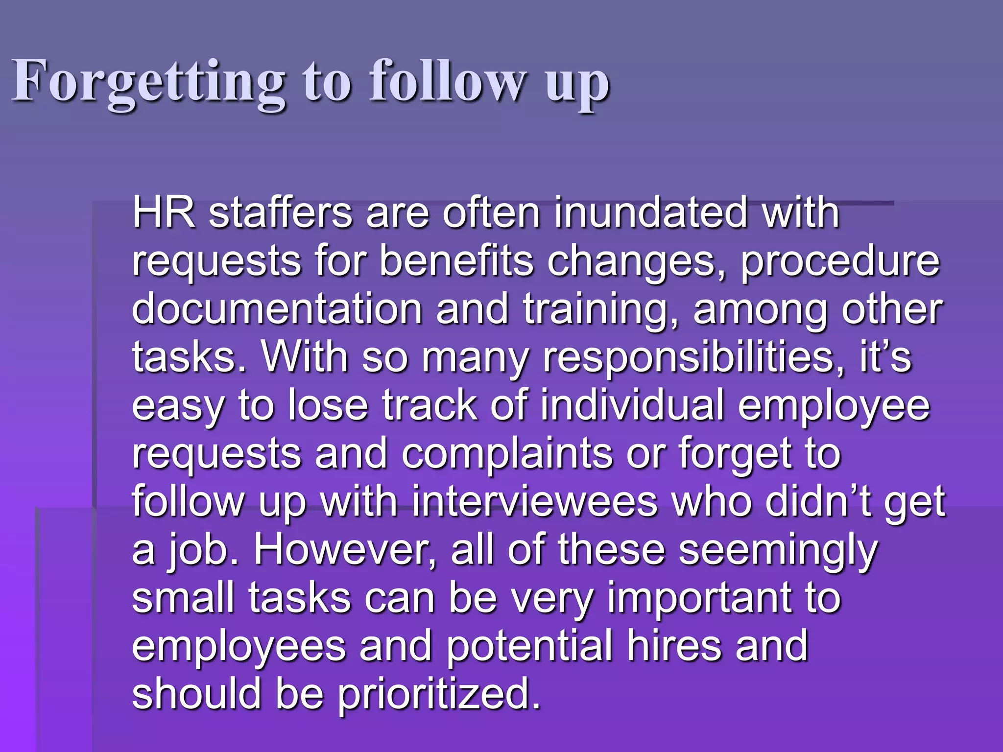 Forgetting to follow up
HR staffers are often inundated with
requests for benefits changes, procedure
documentation and training, among other
tasks. With so many responsibilities, it’s
easy to lose track of individual employee
requests and complaints or forget to
follow up with interviewees who didn’t get
a job. However, all of these seemingly
small tasks can be very important to
employees and potential hires and
should be prioritized.
 