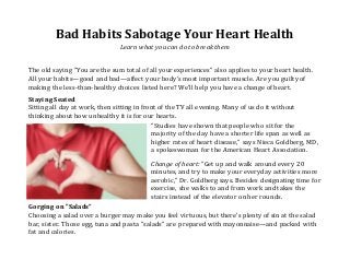 Bad Habits Sabotage Your Heart Health
Learn what you can do to break them
The old saying "You are the sum total of all your experiences" also applies to your heart health.
All your habits—good and bad—affect your body's most important muscle. Are you guilty of
making the less-than-healthy choices listed here? We'll help you have a change of heart.
Staying Seated
Sitting all day at work, then sitting in front of the TV all evening. Many of us do it without
thinking about how unhealthy it is for our hearts.
"Studies have shown that people who sit for the
majority of the day have a shorter life span as well as
higher rates of heart disease," says Nieca Goldberg, MD,
a spokeswoman for the American Heart Association.
Change of heart: "Get up and walk around every 20
minutes, and try to make your everyday activities more
aerobic," Dr. Goldberg says. Besides designating time for
exercise, she walks to and from work and takes the
stairs instead of the elevator on her rounds.
Gorging on "Salads"
Choosing a salad over a burger may make you feel virtuous, but there's plenty of sin at the salad
bar, sister. Those egg, tuna and pasta "salads" are prepared with mayonnaise—and packed with
fat and calories.
 